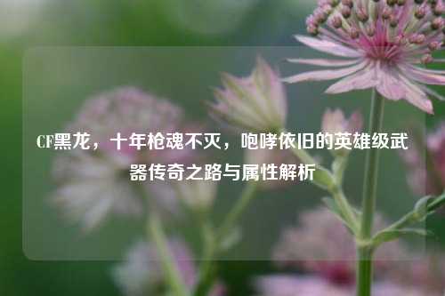 CF黑龙,十年枪魂不灭,咆哮依旧的英雄级武器传奇之路与属性解析