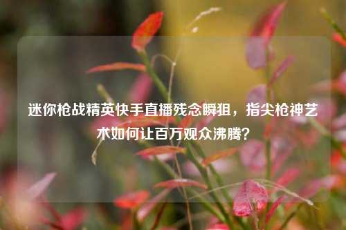 迷你枪战精英快手直播残念瞬狙,指尖枪神艺术如何让百万观众沸腾?