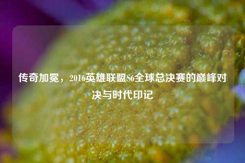 传奇加冕,2016英雄联盟S6全球总决赛的巅峰对决与时代印记