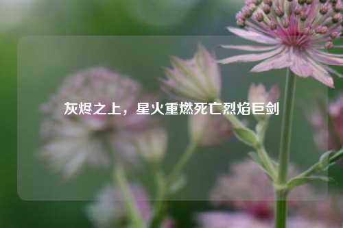 灰烬之上,星火重燃死亡烈焰巨剑