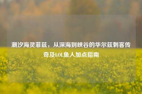 潮汐海灵菲兹，从深海到峡谷的华尔兹刺客传奇及LOL鱼人加点指南