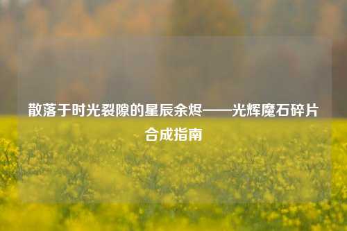 散落于时光裂隙的星辰余烬——光辉魔石碎片合成指南