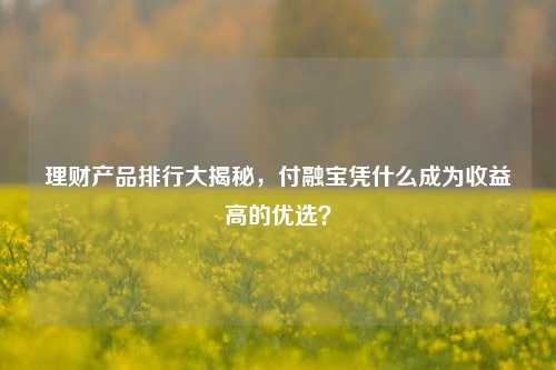 理财产品排行大揭秘,付融宝凭什么成为收益高的优选?