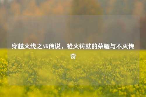 穿越火线之AK传说，枪火铸就的荣耀与不灭传奇