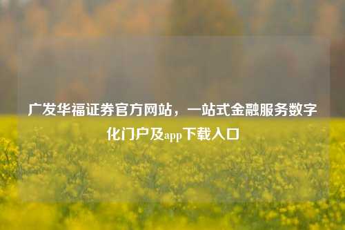 广发华福证券官方网站,一站式金融服务数字化门户及app下载入口