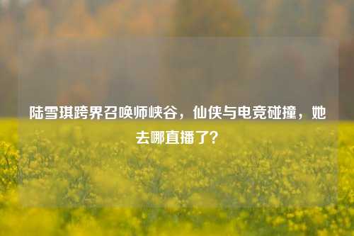 陆雪琪跨界召唤师峡谷,仙侠与电竞碰撞,她去哪直播了?