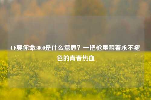 CF要你命3000是什么意思？一把枪里藏着永不褪色的青春热血