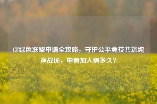 CF绿色联盟申请全攻略，守护公平竞技共筑纯净战场，申请加入需多久？