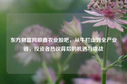 东方财富网顺鑫农业股吧，从牛栏山到全产业链，投资者热议背后的机遇与挑战