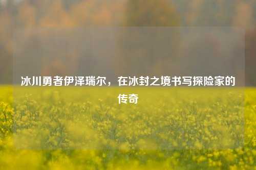 冰川勇者伊泽瑞尔,在冰封之境书写探险家的传奇