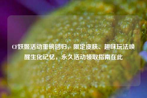CF妖姬活动重磅回归，限定皮肤、趣味玩法唤醒生化记忆，永久活动领取指南在此