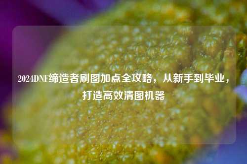 2024DNF缔造者刷图加点全攻略，从新手到毕业，打造高效清图机器