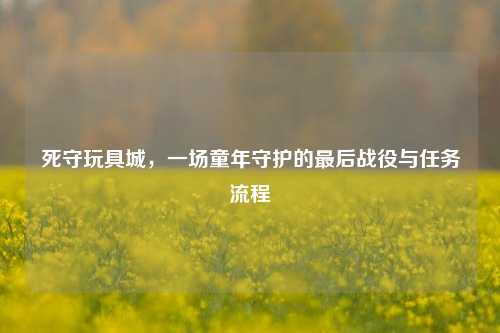 死守玩具城,一场童年守护的最后战役与任务流程