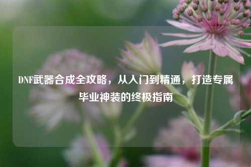 DNF武器合成全攻略,从入门到精通,打造专属毕业神装的终极指南