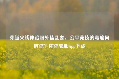 穿越火线体验服外挂乱象,公平竞技的毒瘤何时休?附体验服App下载