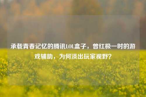 承载青春记忆的腾讯LOL盒子,曾红极一时的游戏辅助,为何淡出玩家视野?