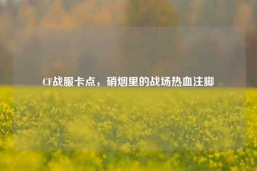 CF战服卡点,硝烟里的战场热血注脚