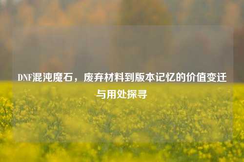 DNF混沌魔石,废弃材料到版本记忆的价值变迁与用处探寻