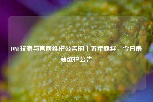 DNF玩家与官网维护公告的十五年羁绊,今日最新维护公告
