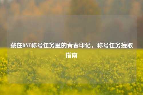 藏在DNF称号任务里的青春印记,称号任务接取指南