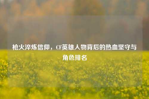 枪火淬炼信仰,CF英雄人物背后的热血坚守与角色排名