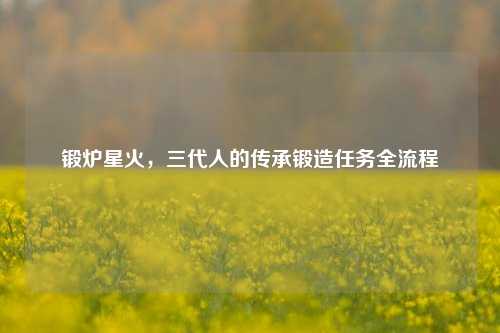 锻炉星火,三代人的传承锻造任务全流程