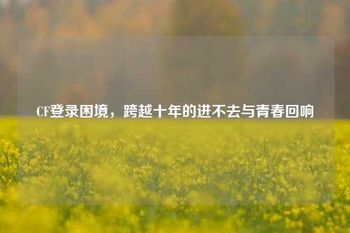 CF登录困境,跨越十年的进不去与青春回响