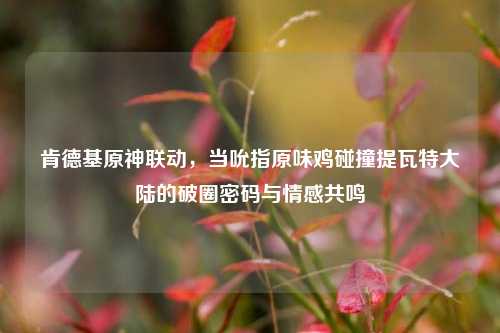 肯德基原神联动,当吮指原味鸡碰撞提瓦特大陆的破圈密码与情感共鸣