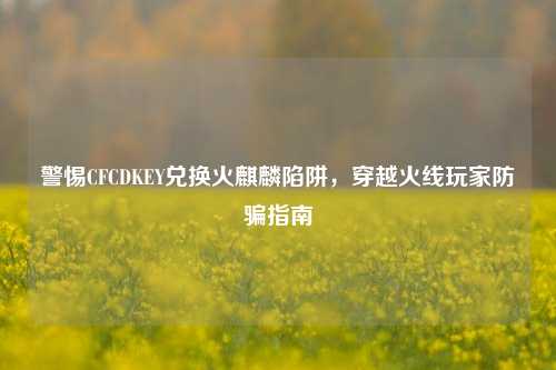 警惕CFCDKEY兑换火麒麟陷阱,穿越火线玩家防骗指南