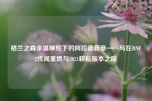 格兰之森余温映照下的阿拉德新章——写在DNF2传闻重燃与2021耕耘版本之际
