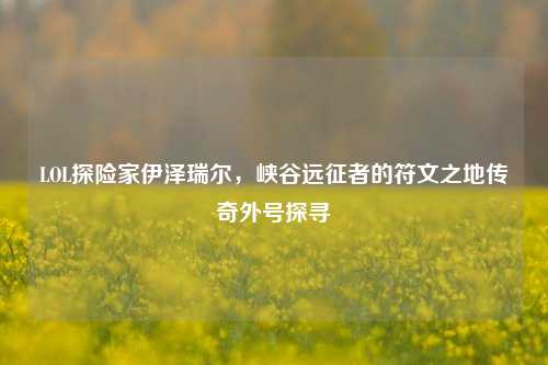 LOL探险家伊泽瑞尔,峡谷远征者的符文之地传奇外号探寻
