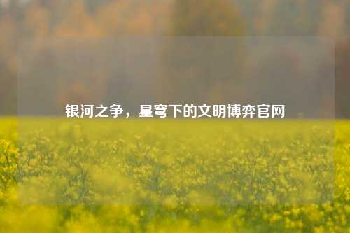 银河之争，星穹下的文明博弈官网
