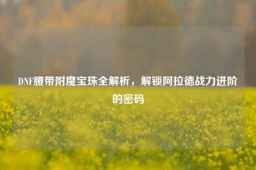 DNF腰带附魔宝珠全解析,解锁阿拉德战力进阶的密码