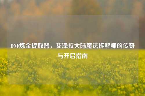 DNF炼金提取器,艾泽拉大陆魔法拆解师的传奇与开启指南