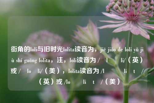 街角的loli与旧时光lolita读音为,jiē jiǎo de loli yǔ jiù shí guāng lolita,注,loli读音为 /ˈləʊli/(英)或 /ˈloʊli/(美),lolita读音为 /ləʊˈliːtə/(英)或 /loʊˈliːtə/(美)