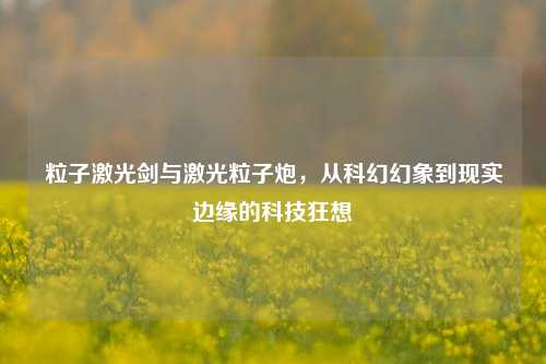 粒子激光剑与激光粒子炮,从科幻幻象到现实边缘的科技狂想
