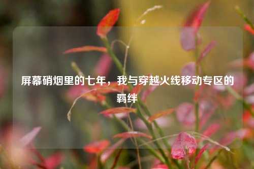 屏幕硝烟里的七年,我与穿越火线移动专区的羁绊